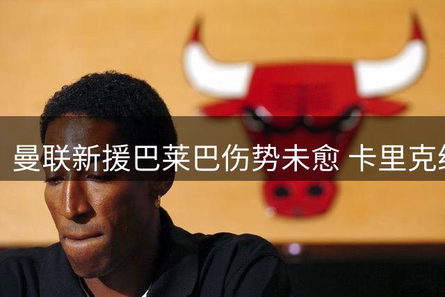 曼联新援巴莱巴伤势未愈 卡里克给出复出时间表